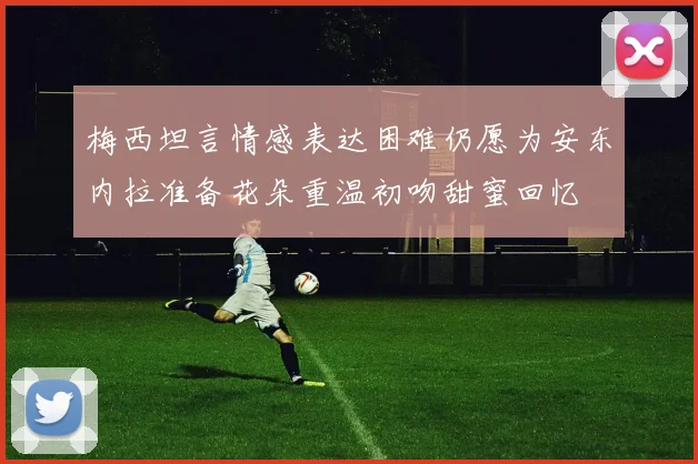 梅西坦言情感表达困难仍愿为安东内拉准备花朵重温初吻甜蜜回忆