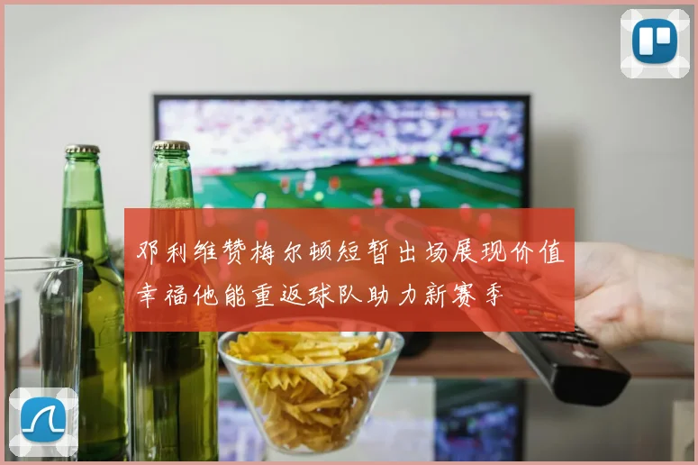 邓利维赞梅尔顿短暂出场展现价值幸福他能重返球队助力新赛季