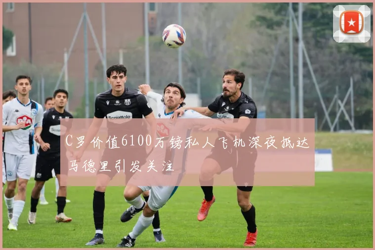 C罗价值6100万镑私人飞机深夜抵达马德里引发关注