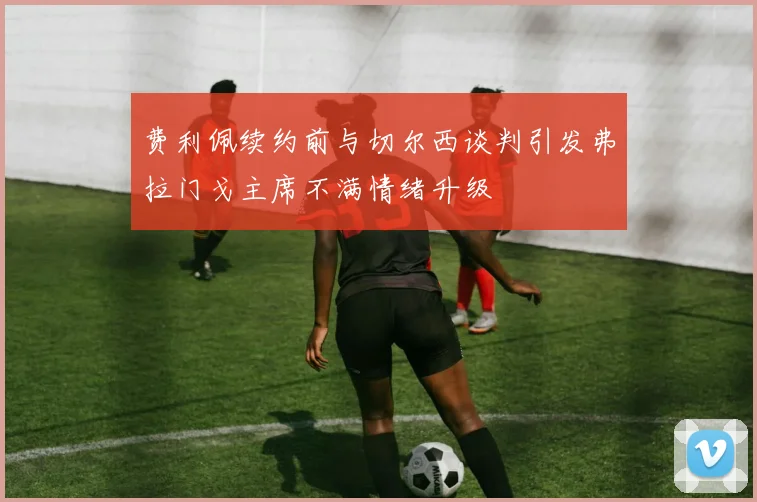 费利佩续约前与切尔西谈判引发弗拉门戈主席不满情绪升级