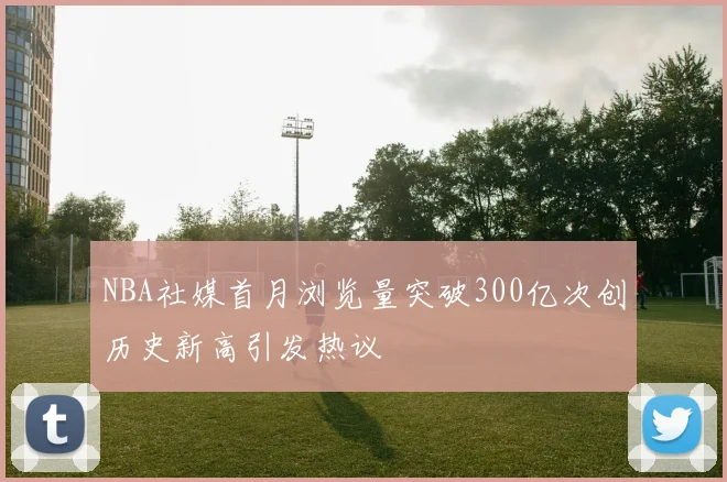 NBA社媒首月浏览量突破300亿次创历史新高引发热议