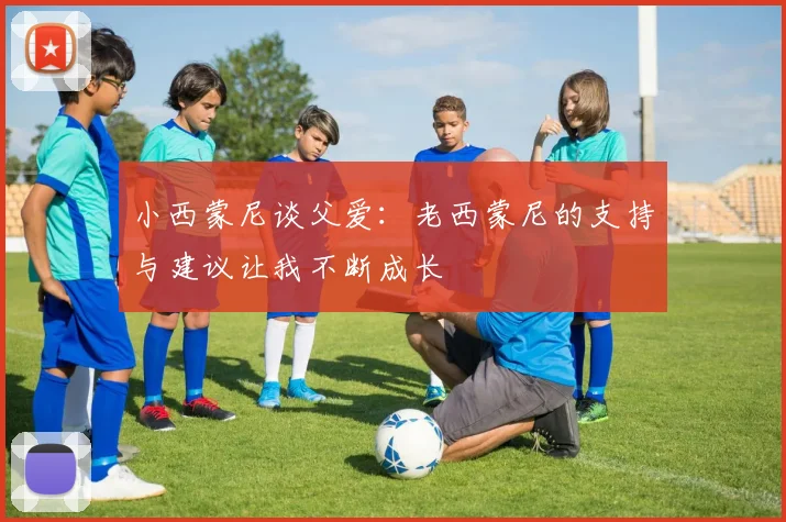 小西蒙尼谈父爱：老西蒙尼的支持与建议让我不断成长