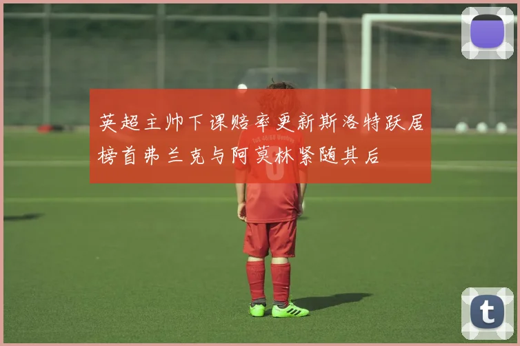 英超主帅下课赔率更新斯洛特跃居榜首弗兰克与阿莫林紧随其后