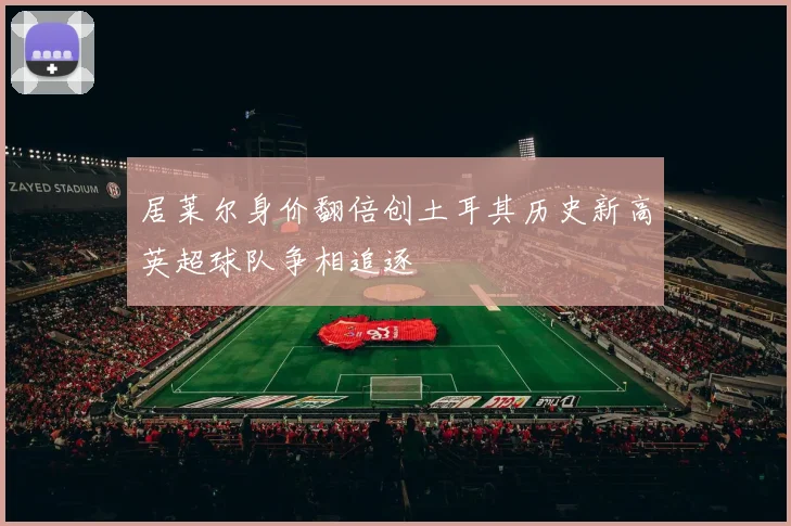 居莱尔身价翻倍创土耳其历史新高英超球队争相追逐