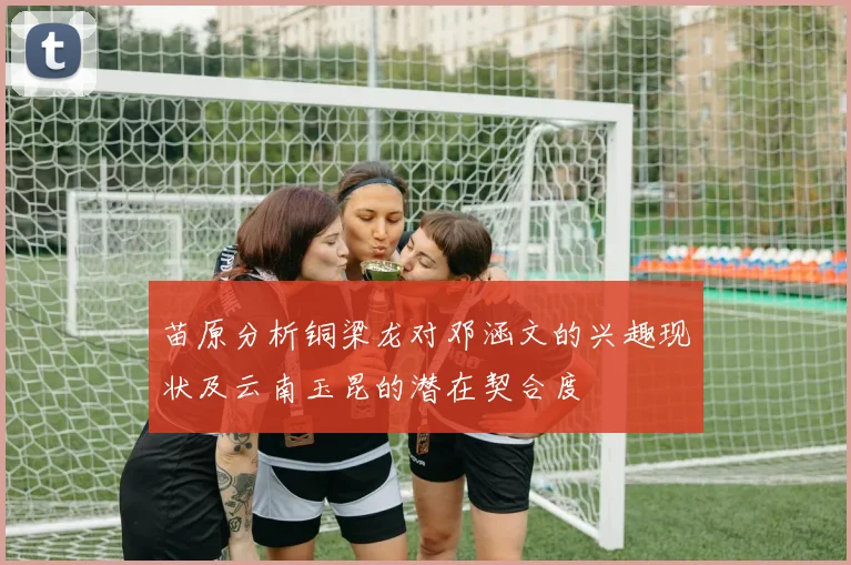 苗原分析铜梁龙对邓涵文的兴趣现状及云南玉昆的潜在契合度