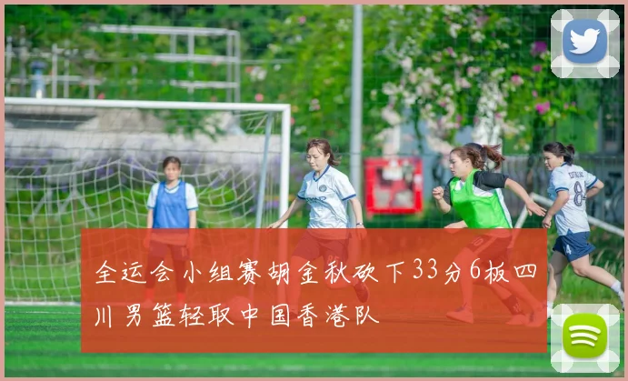 全运会小组赛胡金秋砍下33分6板四川男篮轻取中国香港队