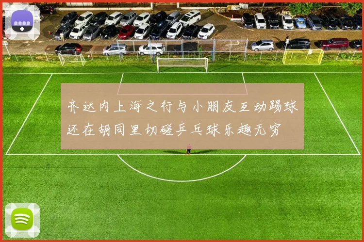 齐达内上海之行与小朋友互动踢球还在胡同里切磋乒乓球乐趣无穷
