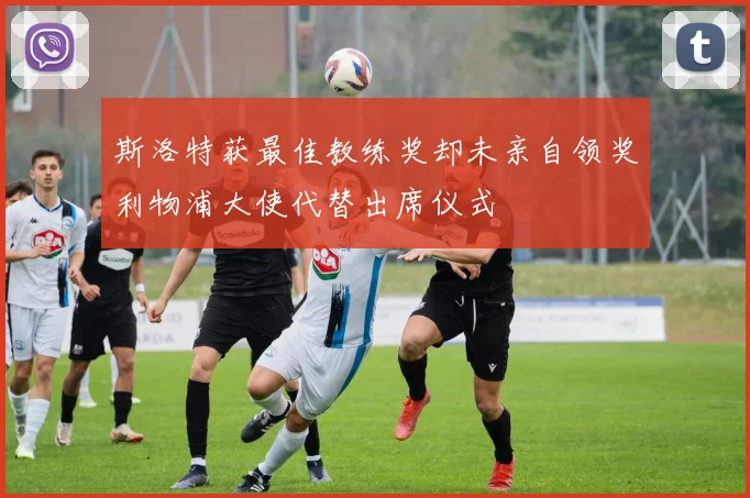 斯洛特获最佳教练奖却未亲自领奖利物浦大使代替出席仪式