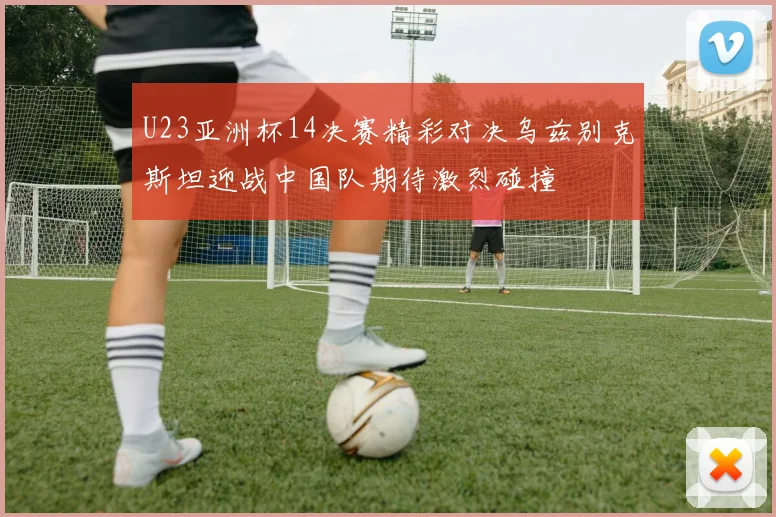 U23亚洲杯14决赛精彩对决乌兹别克斯坦迎战中国队期待激烈碰撞