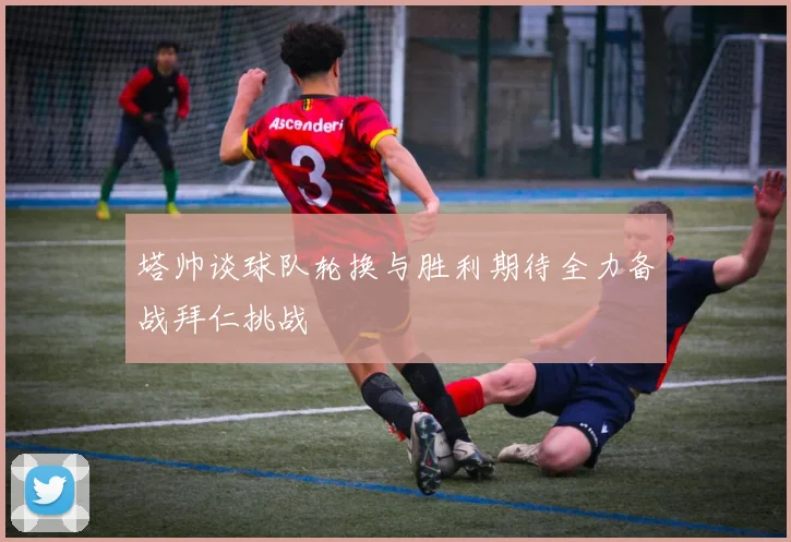 塔帅谈球队轮换与胜利期待全力备战拜仁挑战