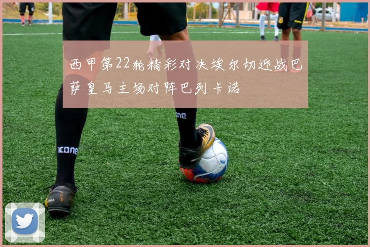西甲第22轮精彩对决埃尔切迎战巴萨皇马主场对阵巴列卡诺