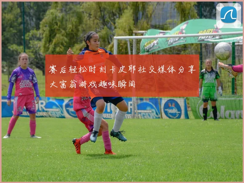 赛后轻松时刻卡皮耶社交媒体分享大富翁游戏趣味瞬间