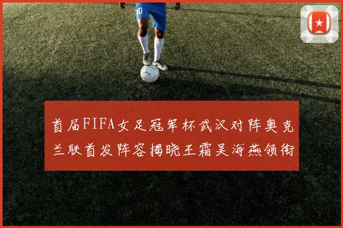 首届FIFA女足冠军杯武汉对阵奥克兰联首发阵容揭晓王霜吴海燕领衔出战