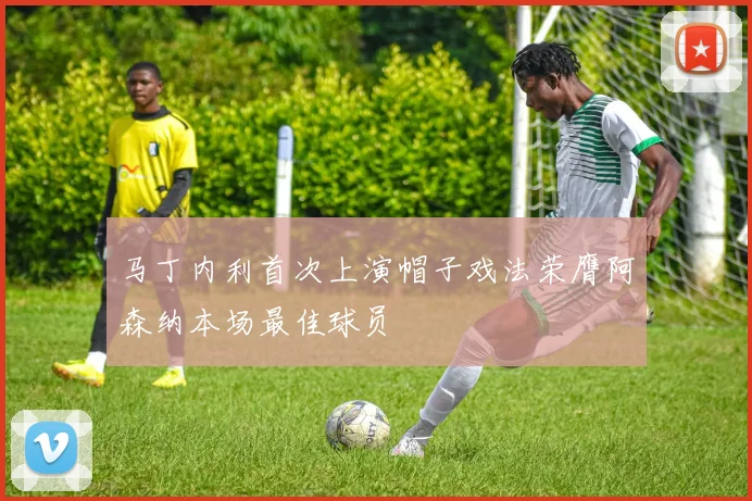 马丁内利首次上演帽子戏法荣膺阿森纳本场最佳球员