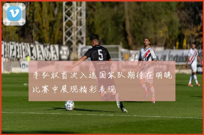 李弘权首次入选国家队期待在明晚比赛中展现精彩表现