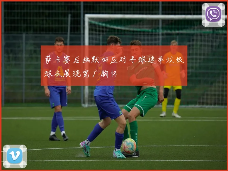 萨卡赛后幽默回应对手球迷举垃圾球衣展现宽广胸怀