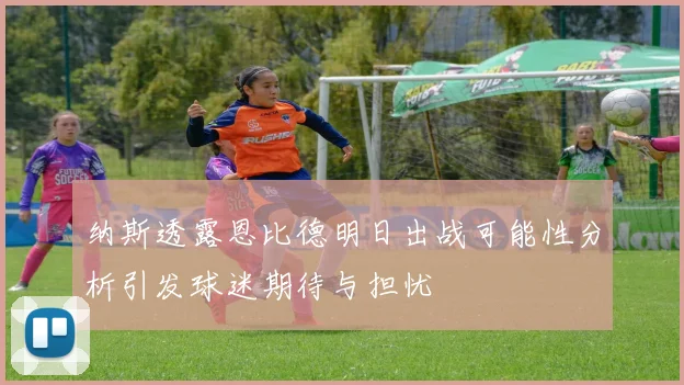 纳斯透露恩比德明日出战可能性分析引发球迷期待与担忧