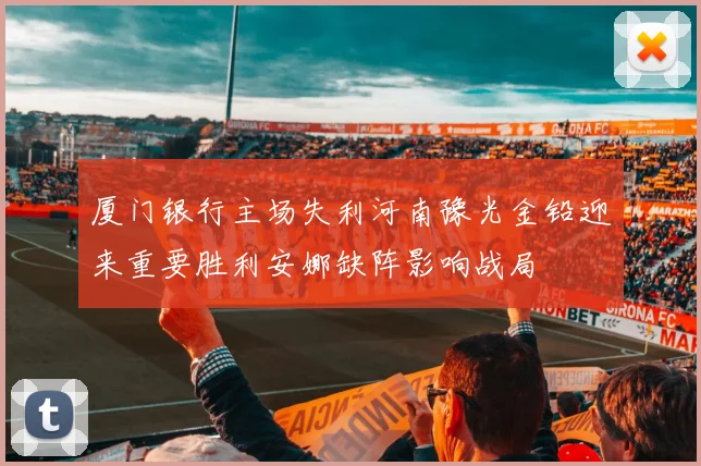 厦门银行主场失利河南豫光金铅迎来重要胜利安娜缺阵影响战局