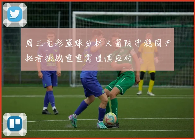 周三竞彩篮球分析火箭防守稳固开拓者挑战重重需谨慎应对