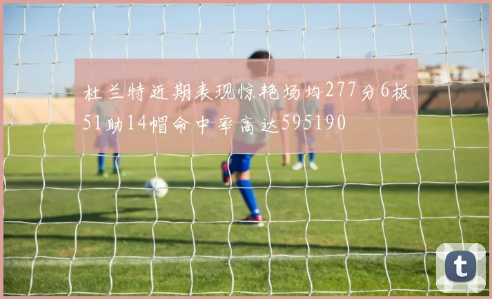 杜兰特近期表现惊艳场均277分6板51助14帽命中率高达595190